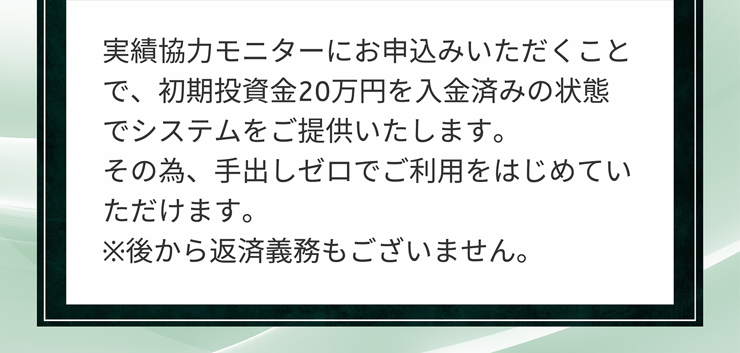A. 実績協力モニターにお申込みいただくことで、初期投資金20万円を入金済みの状態でシステムをご提供いたします。その為、手出しゼロでご利用をはじめていただけます。※後から返済義務もございません。