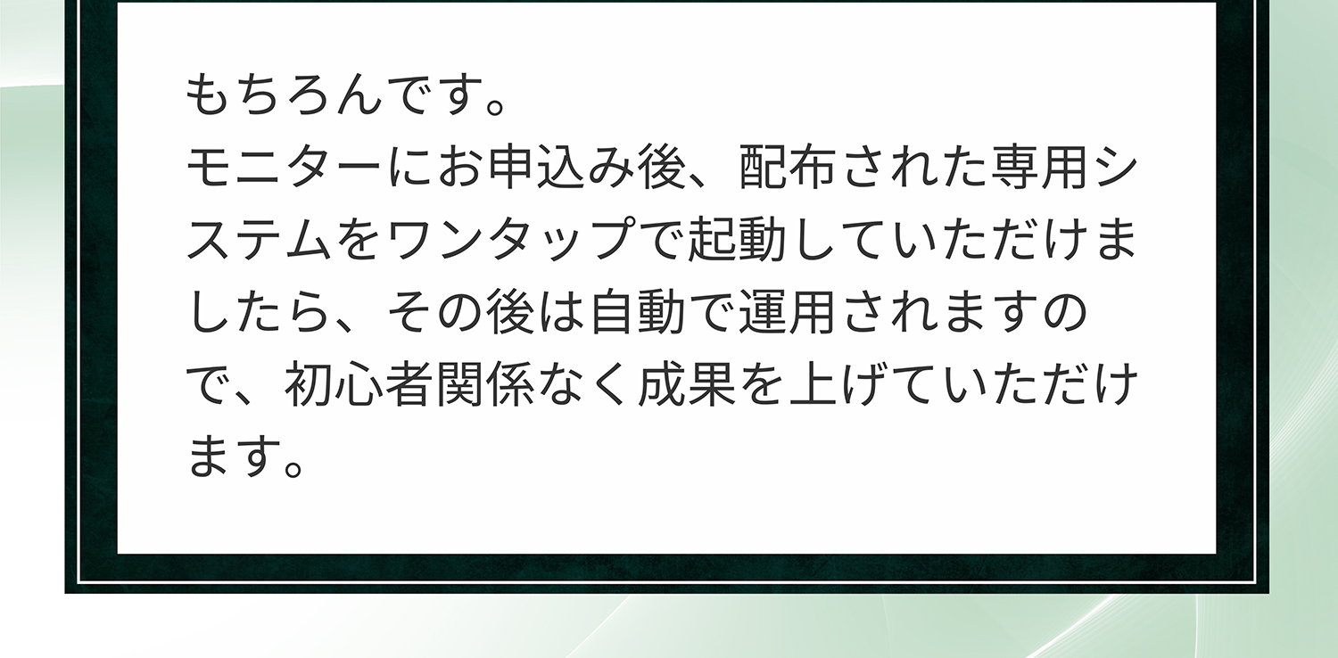 A. もちろんです。モニターにお申込み後、配布された専用システムをワンタップで起動していただけましたら、その後は自動で運用されますので、初心者関係なく成果を上げていただけます。