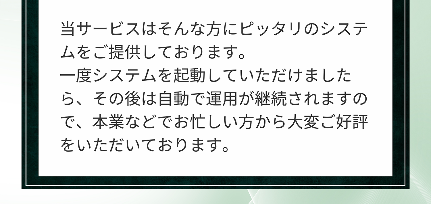 A. 当サービスはそんな方にピッタリのシステムをご提供しております。一度システムを起動していただけましたら、その後は自動で運用が継続されますので、本業などでお忙しい方から大変ご好評をいただいております。