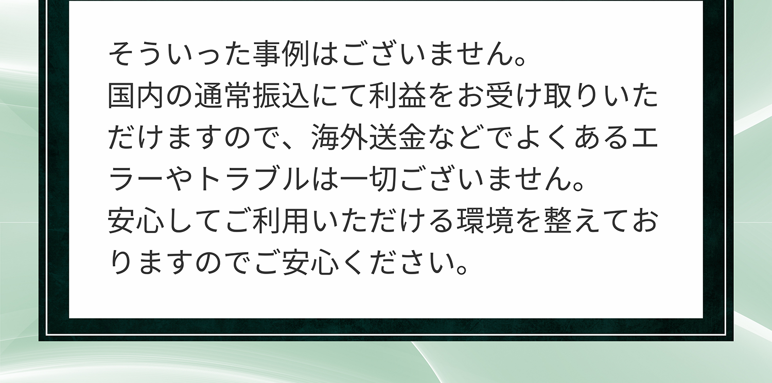 A. そういった事例はございません。国内の通常振込にて利益をお受け取りいただけますので、海外送金などでよくあるエラーやトラブルは一切ございません。安心してご利用いただける環境を整えておりますのでご安心ください。
