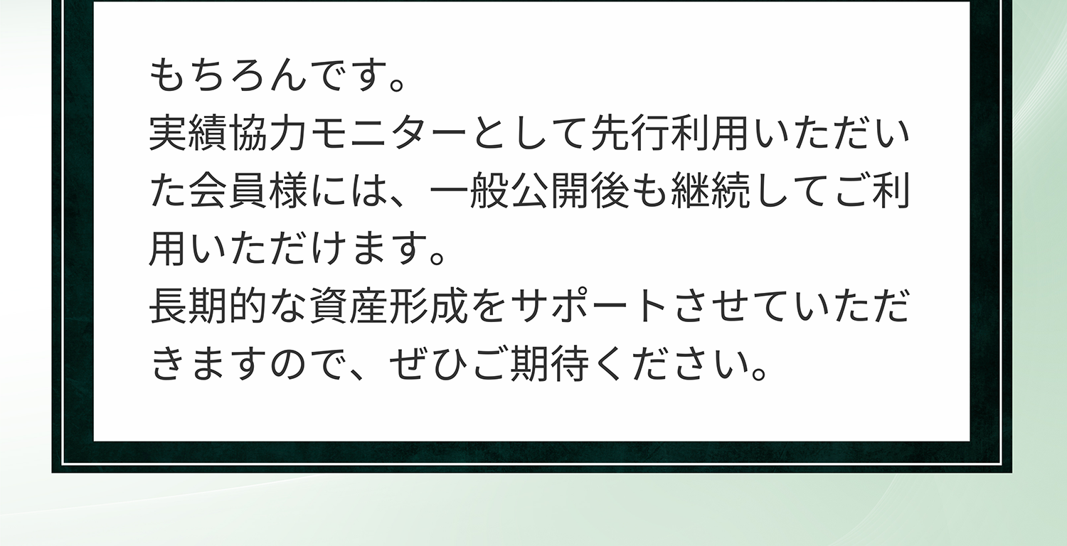 A. もちろんです。実績協力モニターとして先行利用いただいた会員様には、一般公開後も継続してご利用いただけます。長期的な資産形成をサポートさせていただきますので、ぜひご期待ください。