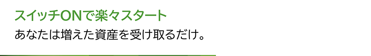 スイッチONで楽々スタートあなたは増えた資産を受け取るだけ。