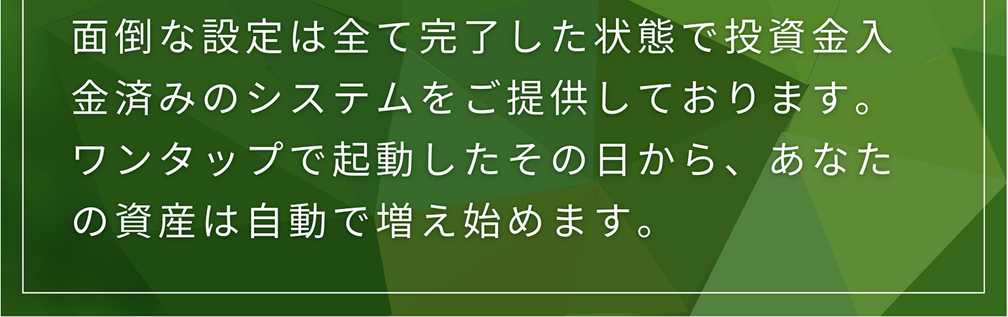 面倒な設定は全て完了した状態で投資金入金済みのシステムをご提供しております。 ワンタップで起動したその日から、あなたの資産は自動で増え始めます。