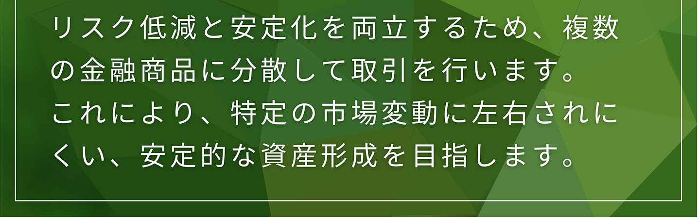 リスク低減と安定化を両立するため、複数の金融商品に分散して取引を行います。 これにより、特定の市場変動に左右されにくい、安定的な資産形成を目指します。