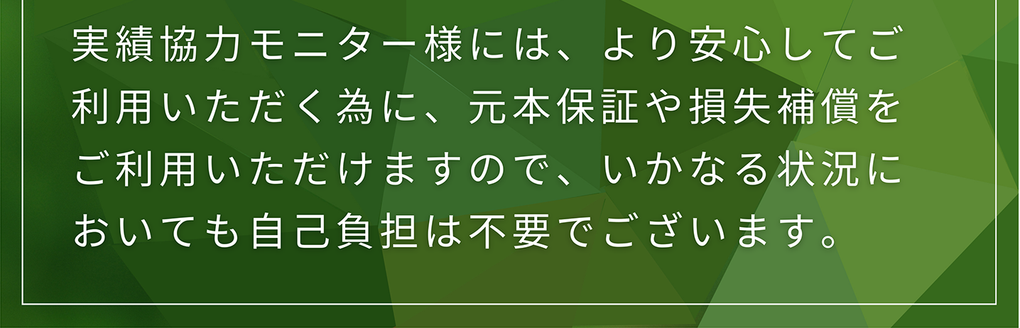 実績協力モニター様には、より安心してご利用いただく為に、元本保証や損失補償をご利用いただけますので、いかなる状況においても自己負担は不要でございます。
