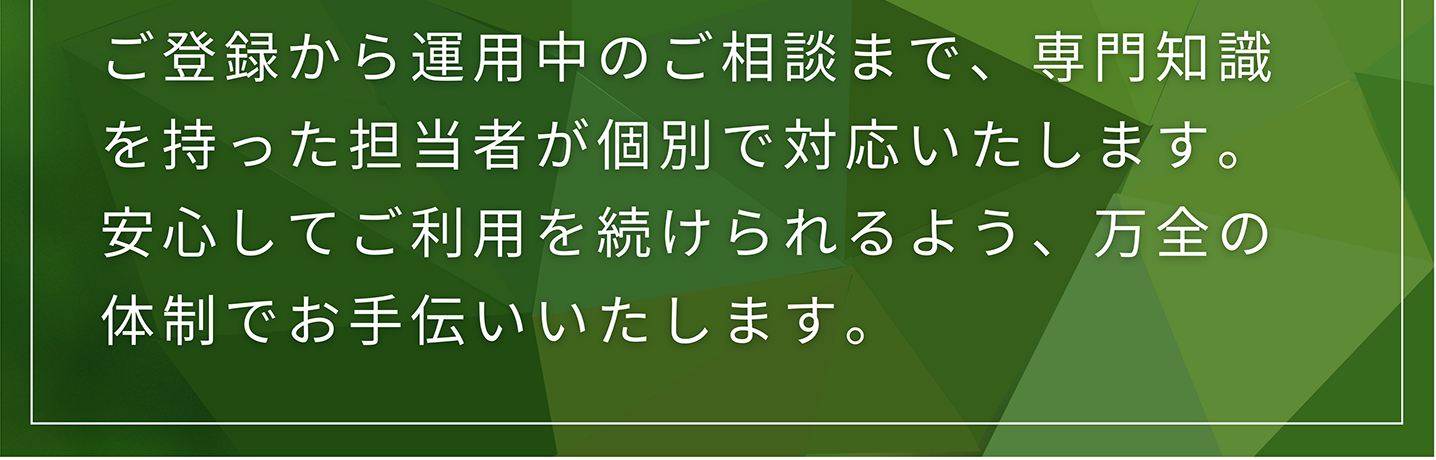 ご登録から運用中のご相談まで、専門知識を持った担当者が個別で対応いたします。 安心してご利用を続けられるよう、万全の体制でお手伝いいたします。