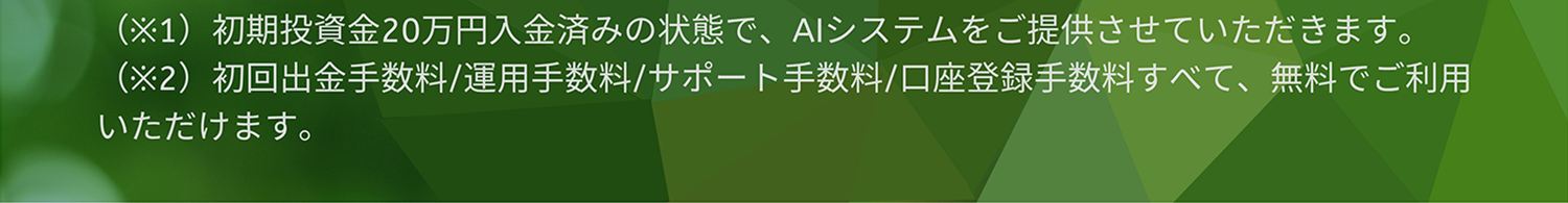 (※1)初期投資金20万円入金済みの状態で、AIシステムをご提供させていただきます。(※2)初回出金手数料/運用手数料/サポート手数料/口座登録手数料すべて、無料でご利用いただけます。