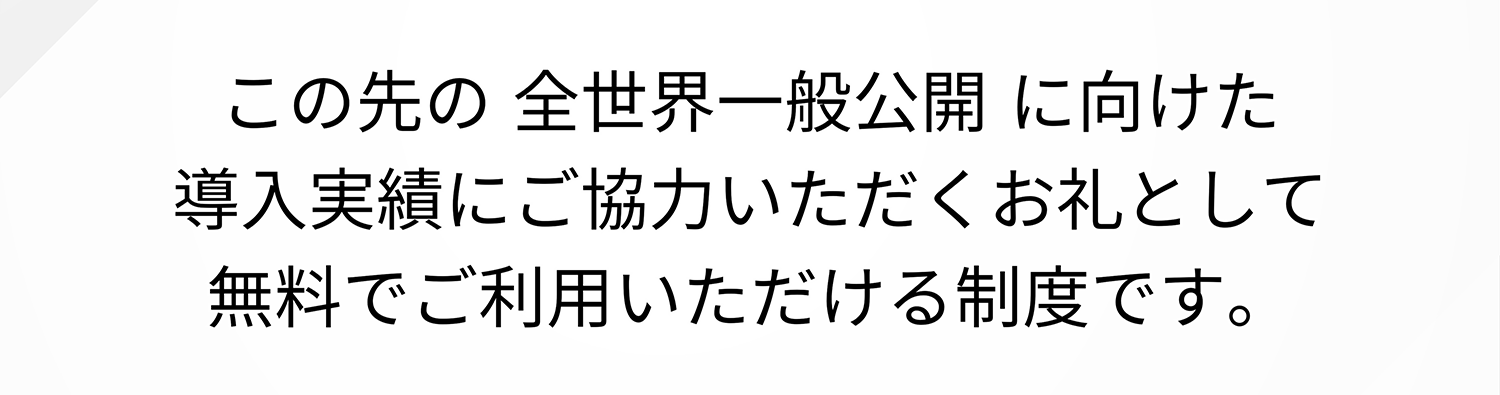 この先の 全世界一般公開に向けた導入実績にご協力いただくお礼として無料でご利用いただける制度です。