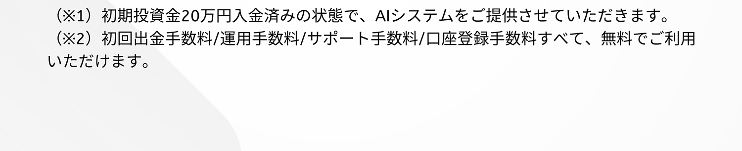 (※1)初期投資金20万円入金済みの状態で、AIシステムをご提供させていただきます。(※2)初回出金手数料/運用手数料/サポート手数料/口座登録手数料すべて、無料でご利用いただけます。