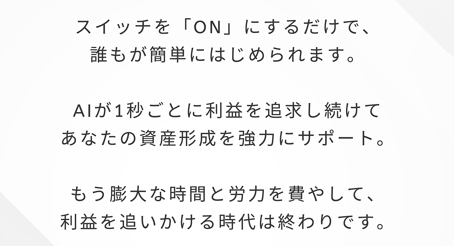 スイッチを「ON」にするだけで、 誰もが簡単にはじめられます。AIが1秒ごとに利益を追求し続けてあなたの資産形成を強力にサポート。もう膨大な時間と労力を費やして、利益を追いかける時代は終わりです。