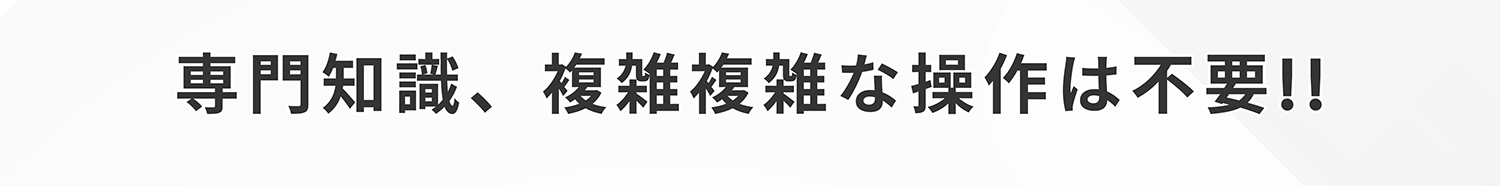専門知識、複雑複雑な操作は不要!!