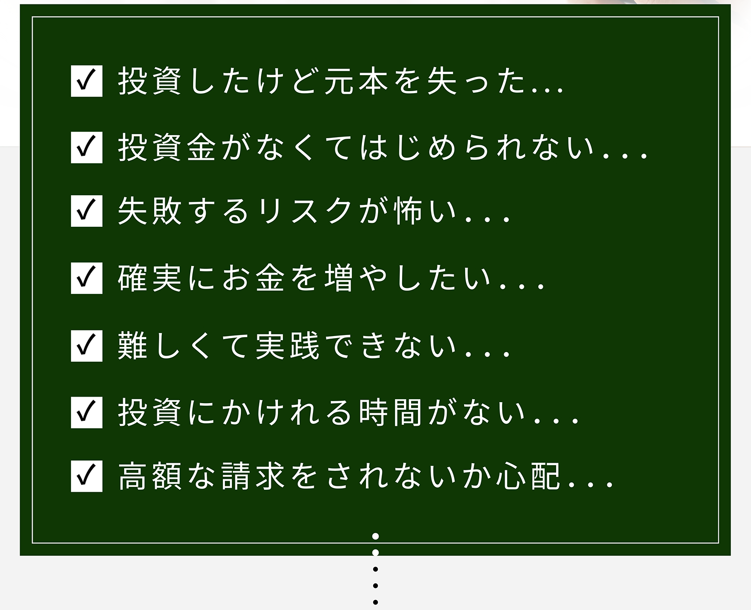 投資したけど元本を失った... 投資金がなくてはじめられない... 失敗するリスクが怖い... 確実にお金を増やしたい... 難しくて実践できない... 投資にかけれる時間がない... 高額な請求をされないか心配...
