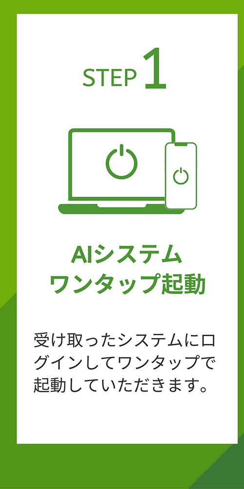 STEP 1 AIシステムワンタップ起動 受け取ったシステムにログインしてワンタップで起動していただきます。