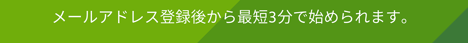 メールアドレス登録後から最短3分で始められます。