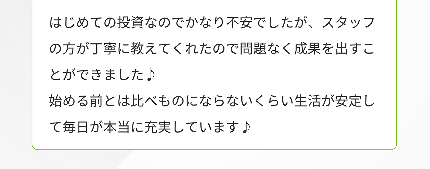 はじめての投資なのでかなり不安でしたが、スタッフの方が丁寧に教えてくれたので問題なく成果を出すことができました♪始める前とは比べものにならないくらい生活が安定して毎日が本当に充実しています♪