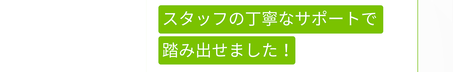 スタッフの丁寧なサポートで踏み出せました!