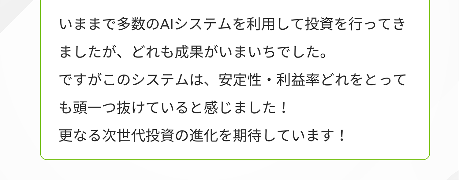 いままで多数のAIシステムを利用して投資を行ってきましたが、どれも成果がいまいちでした。ですがこのシステムは、安定性・利益率どれをとっても頭一つ抜けていると感じました!更なる次世代投資の進化を期待しています!