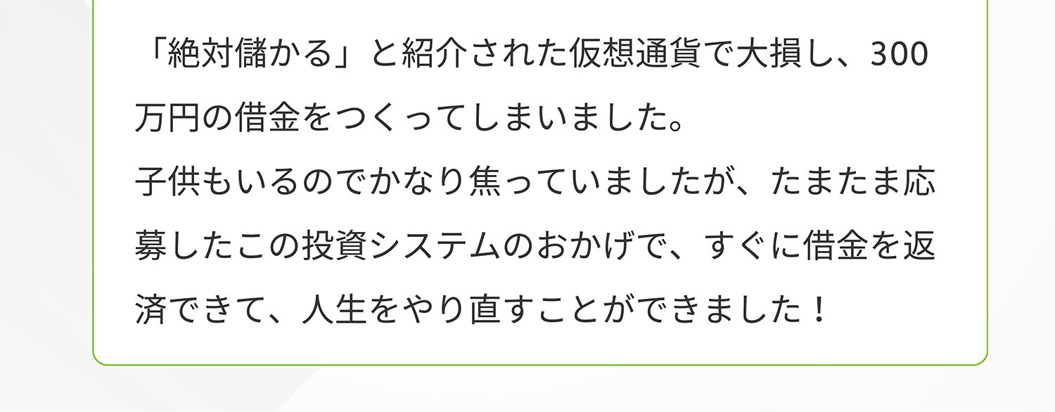 「絶対儲かる」と紹介された仮想通貨で大損し、300 万円の借金をつくってしまいました。子供もいるのでかなり焦っていましたが、たまたま応募したこの投資システムのおかげで、すぐに借金を返済できて、人生をやり直すことができました!