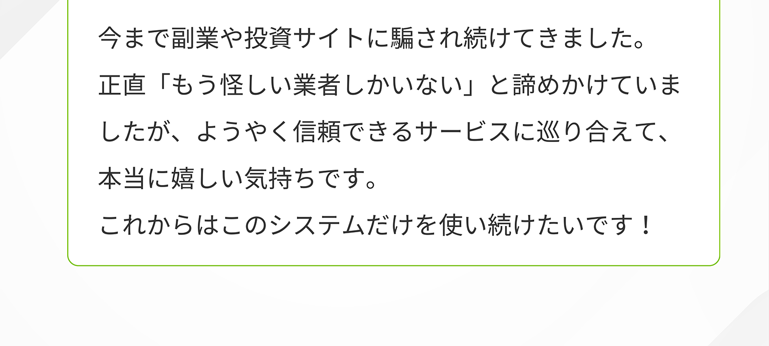 今まで副業や投資サイトに騙され続けてきました。正直「もう怪しい業者しかいない」と諦めかけていましたが、ようやく信頼できるサービスに巡り合えて、 本当に嬉しい気持ちです。これからはこのシステムだけを使い続けたいです!